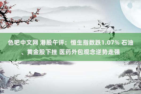 色吧中文网 港股午评:恒生指数跌1.07% 石油、黄金股下挫 医药外包观念逆势走强