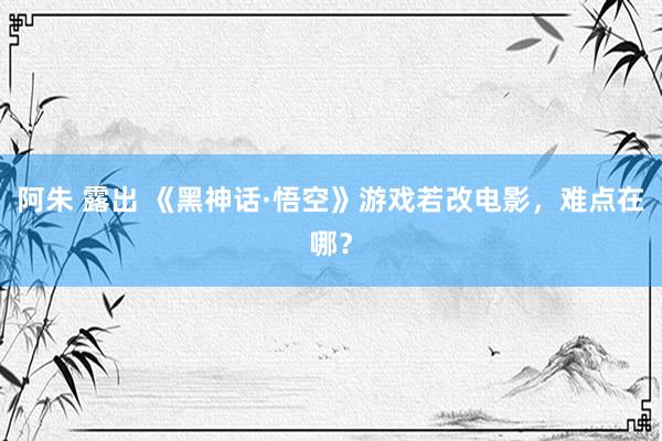 阿朱 露出 《黑神话·悟空》游戏若改电影，难点在哪？