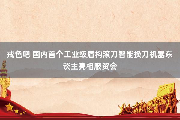 戒色吧 国内首个工业级盾构滚刀智能换刀机器东谈主亮相服贸会
