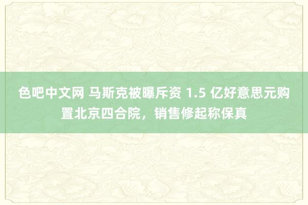 色吧中文网 马斯克被曝斥资 1.5 亿好意思元购置北京四合院，销售修起称保真