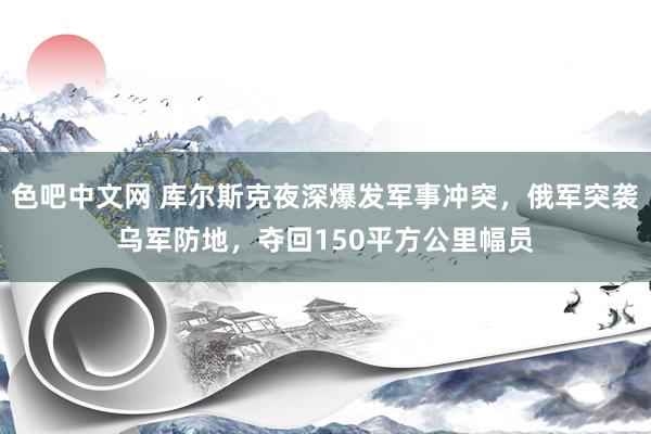 色吧中文网 库尔斯克夜深爆发军事冲突，俄军突袭乌军防地，夺回150平方公里幅员