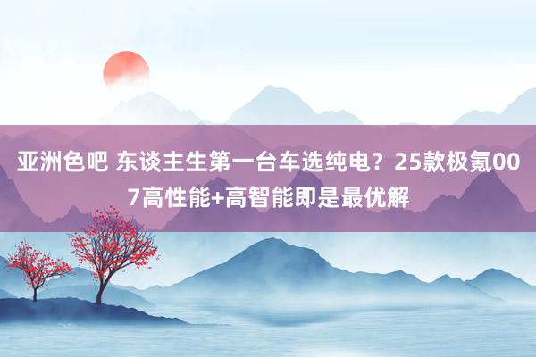 亚洲色吧 东谈主生第一台车选纯电?25款极氪007高性能+高智能即是最优解