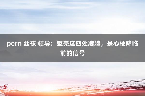 porn 丝袜 领导：躯壳这四处凄婉，是心梗降临前的信号