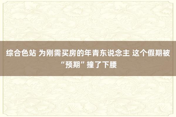 综合色站 为刚需买房的年青东说念主 这个假期被“预期”撞了下腰