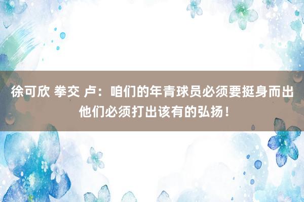 徐可欣 拳交 卢：咱们的年青球员必须要挺身而出 他们必须打出该有的弘扬！