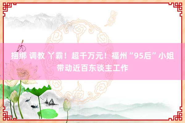 捆绑 调教 丫霸！超千万元！福州“95后”小姐带动近百东谈主工作