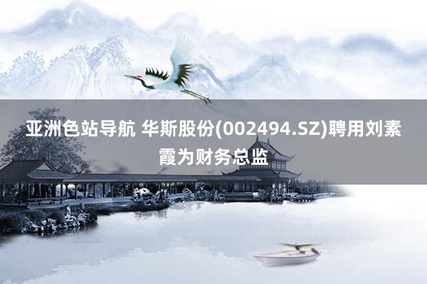 亚洲色站导航 华斯股份(002494.SZ)聘用刘素霞为财务总监
