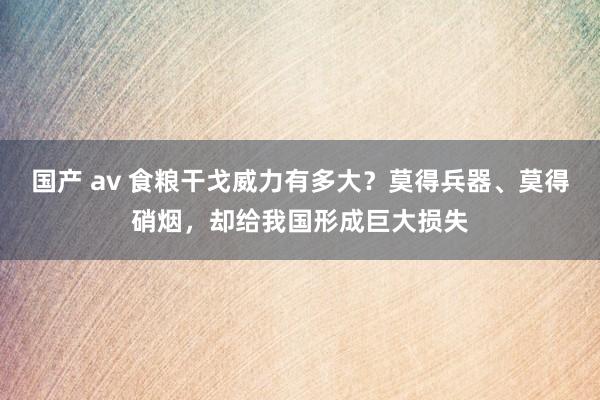 国产 av 食粮干戈威力有多大？莫得兵器、莫得硝烟，却给我国形成巨大损失