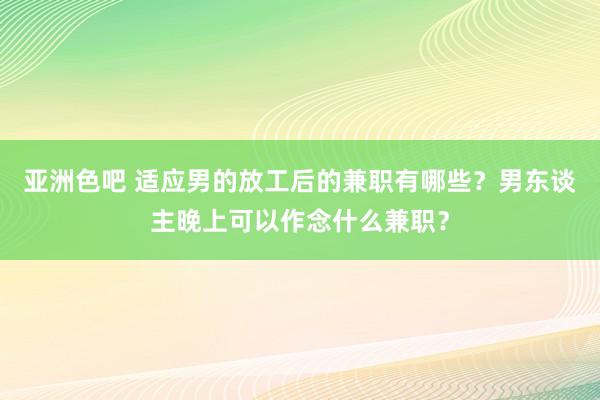 亚洲色吧 适应男的放工后的兼职有哪些？男东谈主晚上可以作念什么兼职？