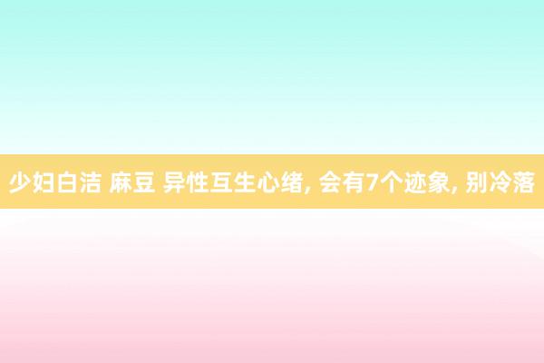 少妇白洁 麻豆 异性互生心绪， 会有7个迹象， 别冷落