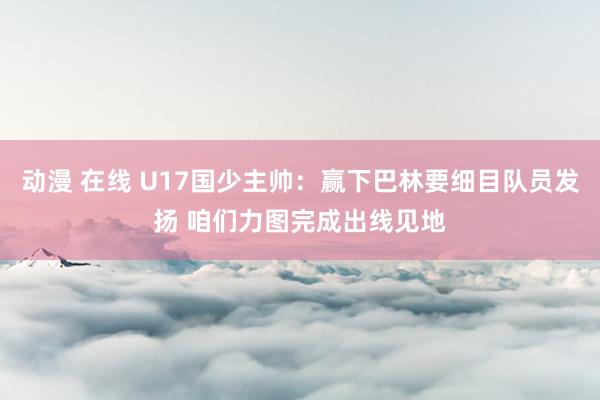 动漫 在线 U17国少主帅:赢下巴林要细目队员发扬 咱们力图完成出线见地