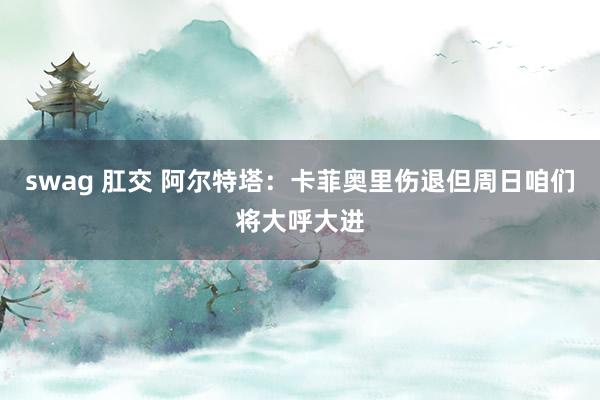swag 肛交 阿尔特塔:卡菲奥里伤退但周日咱们将大呼大进