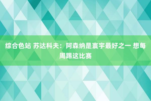 综合色站 苏达科夫:阿森纳是寰宇最好之一 想每周踢这比赛