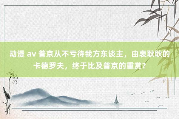 动漫 av 普京从不亏待我方东谈主，由衷耿耿的卡德罗夫，终于比及普京的重赏？