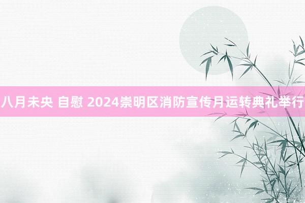 八月未央 自慰 2024崇明区消防宣传月运转典礼举行