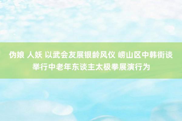 伪娘 人妖 以武会友展银龄风仪 崂山区中韩街谈举行中老年东谈主太极拳展演行为