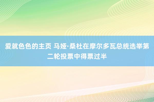 爱就色色的主页 马娅·桑杜在摩尔多瓦总统选举第二轮投票中得票过半