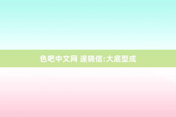 色吧中文网 邃晓信:大底型成