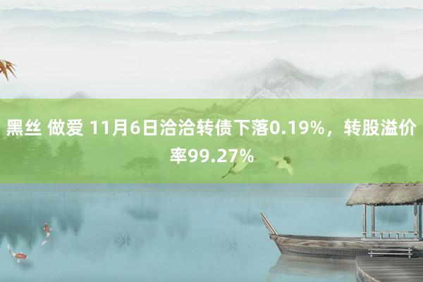 黑丝 做爱 11月6日洽洽转债下落0.19%，转股溢价率99.27%