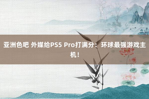 亚洲色吧 外媒给PS5 Pro打满分：环球最强游戏主机！