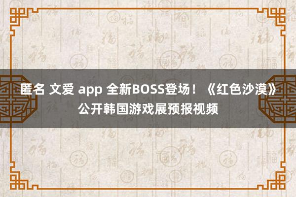 匿名 文爱 app 全新BOSS登场！《红色沙漠》公开韩国游戏展预报视频