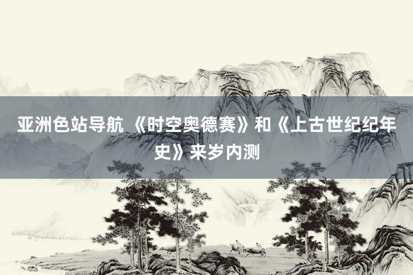 亚洲色站导航 《时空奥德赛》和《上古世纪纪年史》来岁内测
