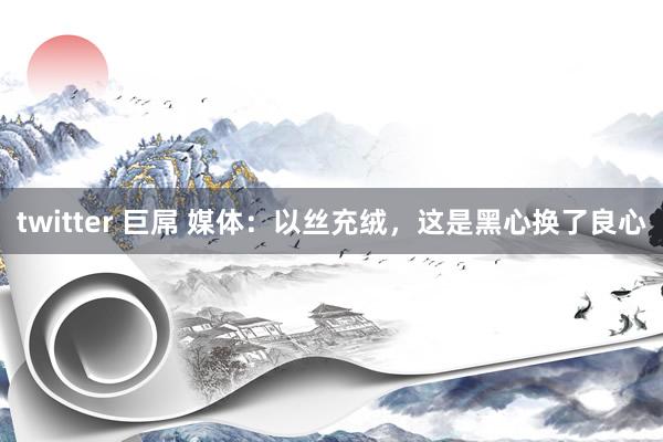 twitter 巨屌 媒体：以丝充绒，这是黑心换了良心