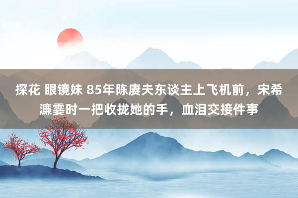 探花 眼镜妹 85年陈赓夫东谈主上飞机前，宋希濂霎时一把收拢她的手，血泪交接件事