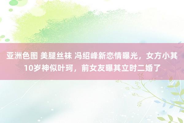 亚洲色图 美腿丝袜 冯绍峰新恋情曝光，女方小其10岁神似叶珂，前女友曝其立时二婚了