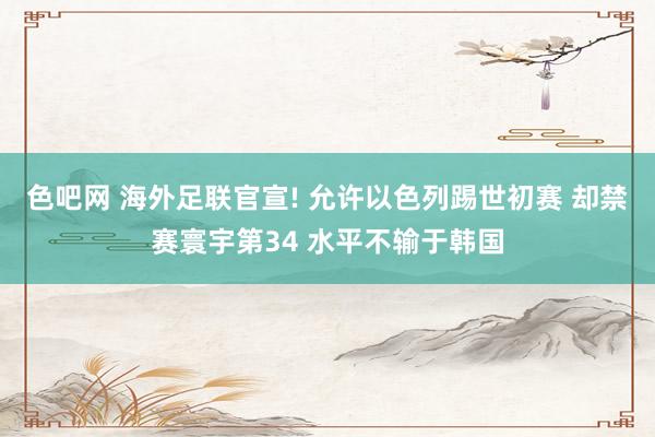 色吧网 海外足联官宣! 允许以色列踢世初赛 却禁赛寰宇第34 水平不输于韩国