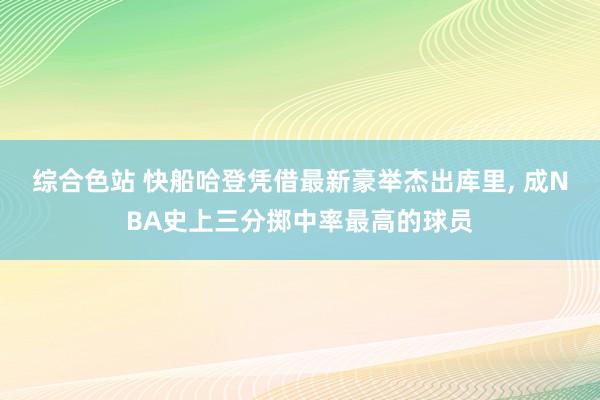 综合色站 快船哈登凭借最新豪举杰出库里， 成NBA史上三分掷中率最高的球员
