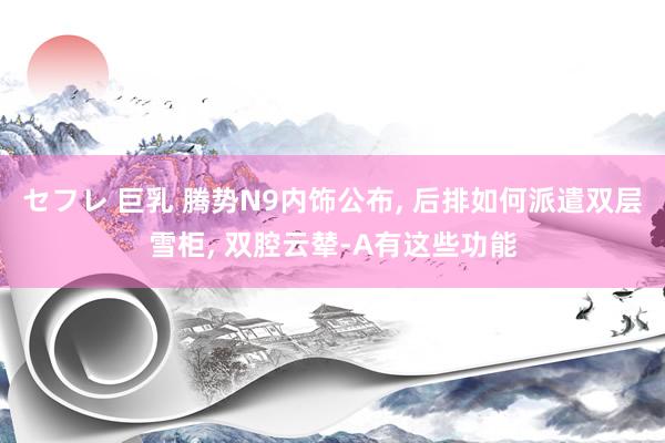 セフレ 巨乳 腾势N9内饰公布， 后排如何派遣双层雪柜， 双腔云辇-A有这些功能