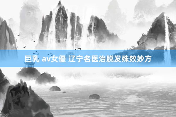 巨乳 av女優 辽宁名医治脱发殊效妙方