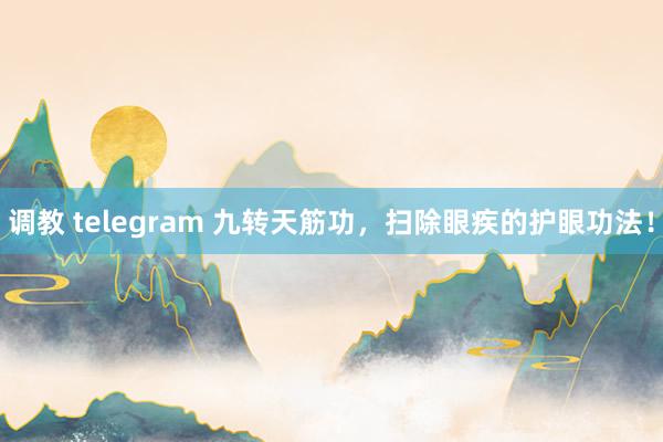 调教 telegram 九转天筋功，扫除眼疾的护眼功法！