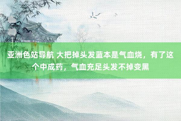 亚洲色站导航 大把掉头发蓝本是气血烧，有了这个中成药，气血充足头发不掉变黑