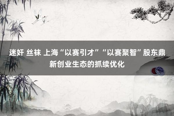迷奸 丝袜 上海“以赛引才”“以赛聚智”股东鼎新创业生态的抓续优化
