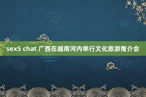 sex5 chat 广西在越南河内举行文化旅游推介会
