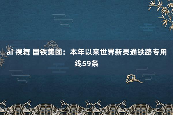 ai 裸舞 国铁集团：本年以来世界新灵通铁路专用线59条