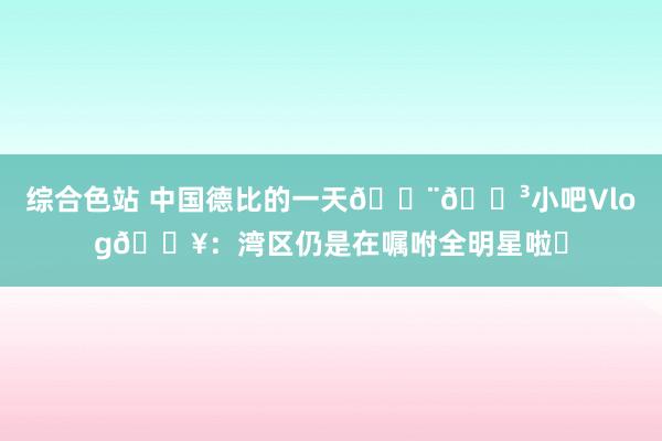 综合色站 中国德比的一天🇨🇳小吧Vlog🎥：湾区仍是在嘱咐全明星啦✨