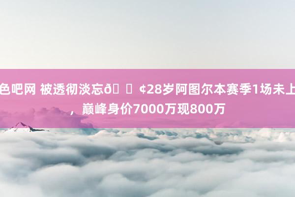 色吧网 被透彻淡忘😢28岁阿图尔本赛季1场未上，巅峰身价7000万现800万