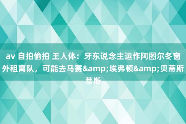 av 自拍偷拍 王人体：牙东说念主运作阿图尔冬窗外租离队，可能去马赛&埃弗顿&贝蒂斯