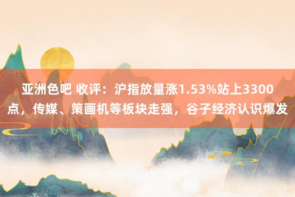 亚洲色吧 收评：沪指放量涨1.53%站上3300点，传媒、策画机等板块走强，谷子经济认识爆发