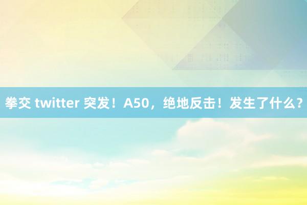 拳交 twitter 突发！A50，绝地反击！发生了什么？
