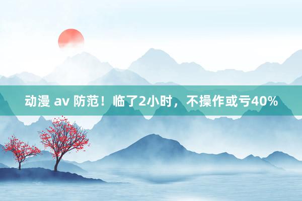 动漫 av 防范！临了2小时，不操作或亏40%