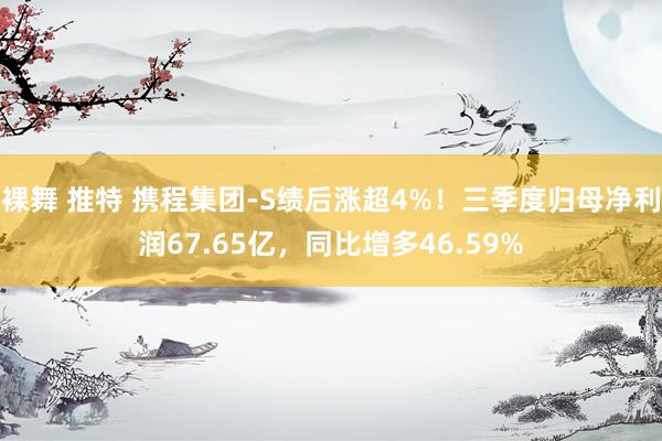 裸舞 推特 携程集团-S绩后涨超4%！三季度归母净利润67.65亿，同比增多46.59%