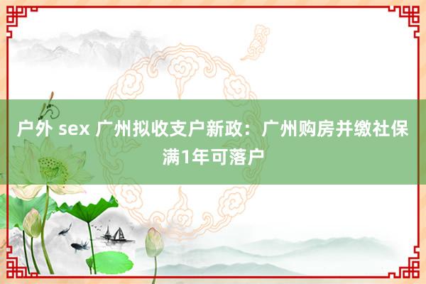 户外 sex 广州拟收支户新政：广州购房并缴社保满1年可落户