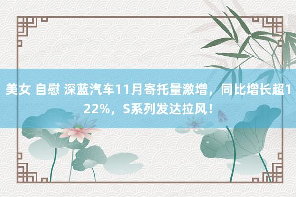 美女 自慰 深蓝汽车11月寄托量激增，同比增长超122%，S系列发达拉风！