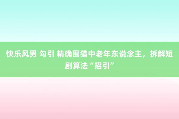 快乐风男 勾引 精确围猎中老年东说念主，拆解短剧算法“招引”