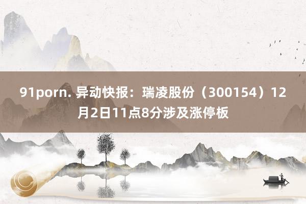 91porn. 异动快报：瑞凌股份（300154）12月2日11点8分涉及涨停板