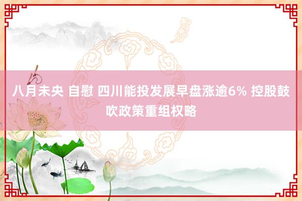 八月未央 自慰 四川能投发展早盘涨逾6% 控股鼓吹政策重组权略